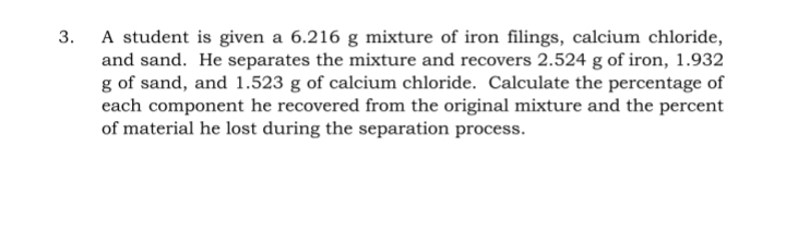 A student is given a 6.216 g mixture of iron filings, calcium chloride,
and sand. He separates the mixture and recovers 2.524 g of iron, 1.932
g of sand, and 1.523 g of calcium chloride. Calculate the percentage of
each component he recovered from the original mixture and the percent
of material he lost during the separation process.
3.
