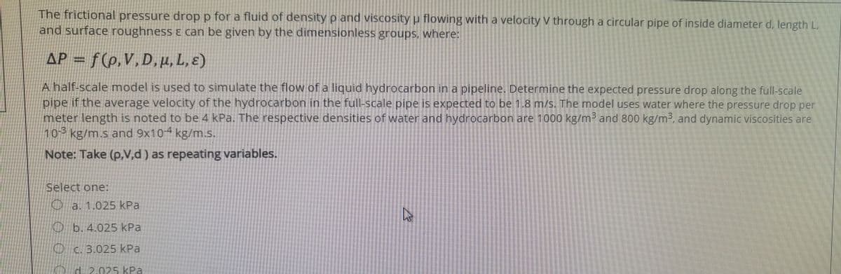 The frictional pressure drop p for a fluid of density p and viscosity u flowing with a velocity V through a circular pipe of inside diameter d, length L,
and surface roughness & can be given by the dimensionless groups, where:
AP = f(p,V,D,µ, L, ɛ)
A half-scale model is used to simulate the flow of a liquid hydrocarbon in a pipeline. Determine the expected pressure drop along the full-scale
pipe if the average velocity of the hydrocarbon in the full-scale pipe is expected to be 1.8 m/s. The model uses water where the pressure drop per
meter length is noted to be 4 kPa. The respective densities of water and hydrocarbon are 1000 kg/m² and 800 kg/m3, and dynamic viscosities are
10-3 kg/m.s and 9x104 kg/m.s
Note: Take (p,V,d ) as repeating variables.
Select one:
Oa. 1.025 kPa
Ob. 4.025 kPa
O c. 3.025 kPa
d 2
025kPa
