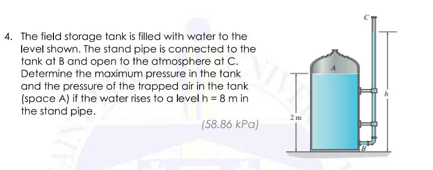 4. The field storage tank is filled with water to the
level shown. The stand pipe is connected to the
tank at B and open to the atmosphere at C.
Determine the maximum pressure in the tank
and the pressure of the trapped air in the tank
(space A) if the water rises to a level h = 8 m in
the stand pipe.
2 m
(58.86 kPa)
