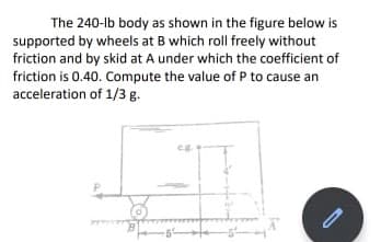 The 240-lb body as shown in the figure below is
supported by wheels at B which roll freely without
friction and by skid at A under which the coefficient of
friction is 0.40. Compute the value of P to cause an
acceleration of 1/3 g.
