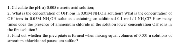1. Calculate the pH: a) 0.005 n acetic acid solution;
2. What is the concentration of OH ions in 0.05M NH,OH solution? What is the concentration of
OH ions in 0.05M NH,OH solution containing an additional 0.1 mol / 1 NH,C!? How many
times does the presence of ammonium chloride in the solution lower concentration OH ions in
the first solution?
3. Find out whether the precipitate is formed when mixing equal volumes of 0.001 n solutions of
strontium chloride and potassium sulfate?
