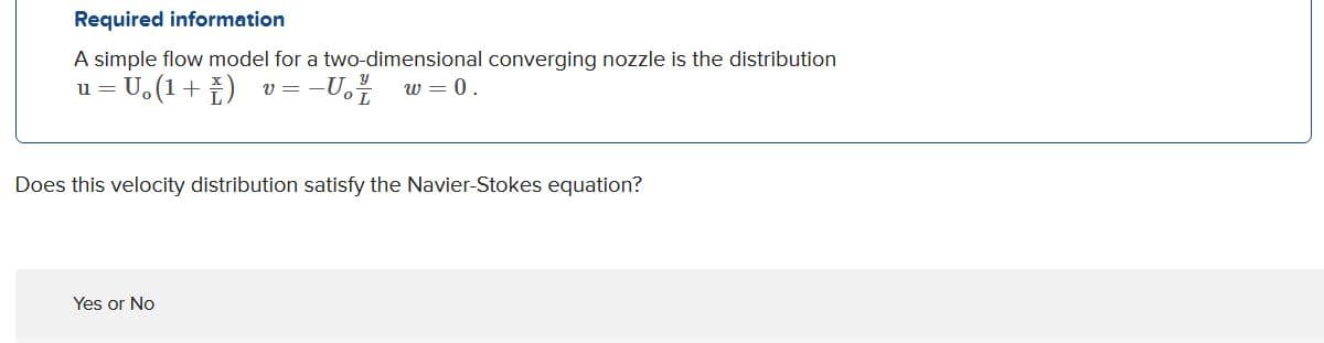 Required information
A simple flow model for a two-dimensional converging nozzle is the distribution
U.(1+ )
v = -U.
w = 0.
u =
Does this velocity distribution satisfy the Navier-Stokes equation?
Yes or No
