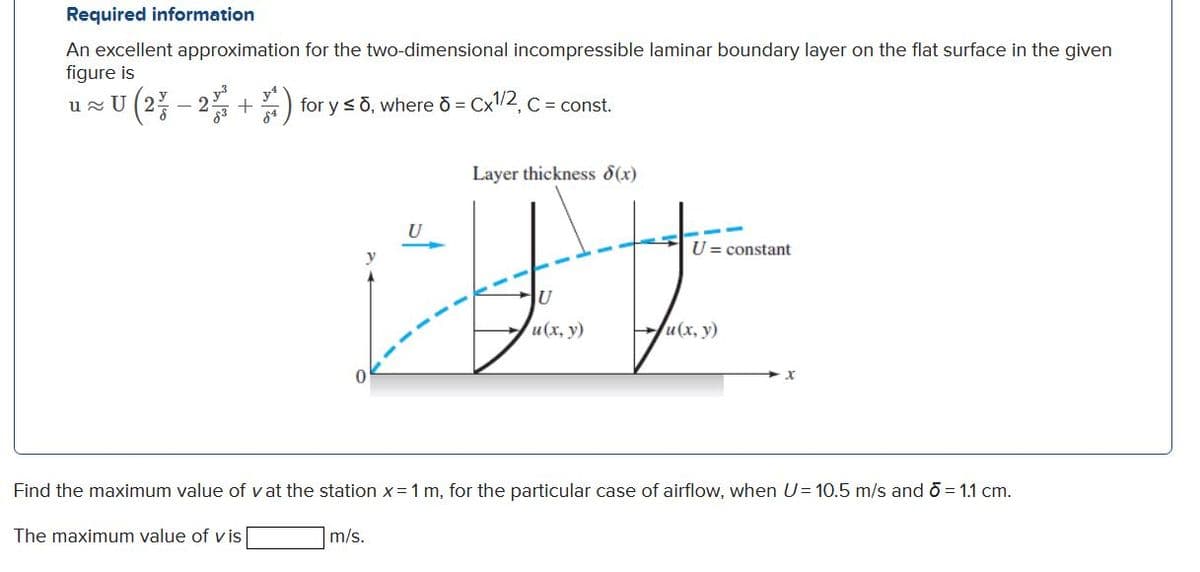 Required information
An excellent approximation for the two-dimensional incompressible laminar boundary layer on the flat surface in the given
figure is
-U (2% – 2% + )
for y sõ, where o = Cx2, C = const.
Layer thickness d(x)
U
U = constant
JU
и (х, у)
Ju(x, y)
Find the maximum value of vat the station x=1 m, for the particular case of airflow, when U= 10.5 m/s and o = 1.1 cm.
The maximum value of v is
m/s.
