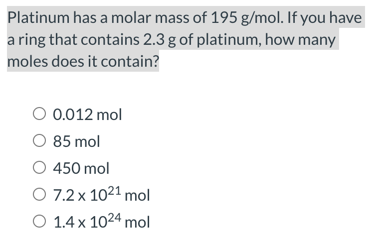 Platinum has a molar mass of 195 g/mol. If you have
a ring that contains 2.3 g of platinum, how many
moles does it contain?
O 0.012 mol
85 mol
O 450 mol
O 7.2 x 1021 mol
O 1.4 x 1024 mol

