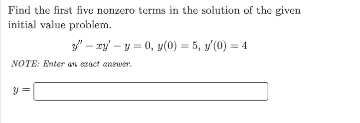 Find the first five nonzero terns in the solution of the given
initial value problem.
y" – xy – y = 0, y(0) = 5, y'(0) = 4
NOTE: Enter an exact answer.
||
