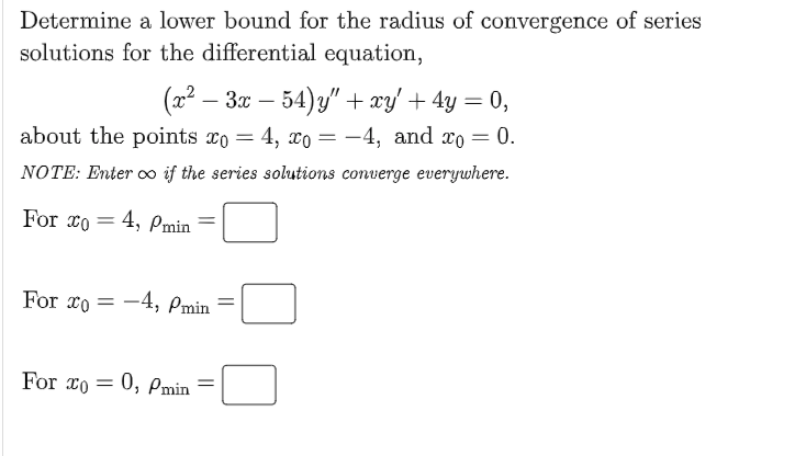 Determine a lower bound for the radius of convergence of series
solutions for the differential equation,
(22 – 30 – 54)y" + xy' + 4y = 0,
%3D
about the points xo = 4, x = -4, and xo = 0.
NOTE: Enter o if the series solutions converge everywhere.
For co
4, Pmin
%3D
For xo = -4, Pmin
%3D
For xo = 0, Pmin
