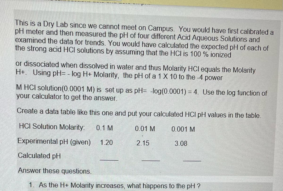 This is a Dry Lab since we cannot meet on Campus. You would have first calibrated a
pH meter and then measured the pH of four different Acid Aqueous Solutions and
examined the data for trends. You would have calculated the expected pH of each of
the strong acid HCI solutions by assuming that the HCI is 100% ionized
or dissociated when dissolved in water and thus Molarity HCI equals the Molarity
H+. Using pH= -log H+ Molarity, the pH of a 1 X 10 to the -4 power
M HCI solution (0.0001 M) is set up as pH= -log(0.0001) = 4. Use the log function of
your calculator to get the answer.
Create a data table like this one and put your calculated HCI pH values in the table.
HCI Solution Molarity: 0.1 M
0.01 M
0.001 M
Experimental pH (given) 1.20
3.08
Calculated pH
Answer these questions.
1. As the H+ Molarity increases, what happens to the pH ?
2.15