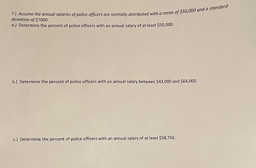 deviation of $7000.
a.) Determine the percent of police officers with an annual salary of at least $50,000.
b.) Determine the percent of police officers with an annual salary between $43,000 and $64,000.
c.) Determine the percent of police officers with an annual salary of at least $58,750.
