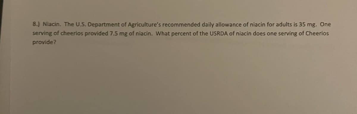 8.) Niacin. The U.S. Department of Agriculture's recommended daily allowance of niacin for adults is 35 mg. One
serving of cheerios provided 7.5 mg of niacin. What percent of the USRDA of niacin does one serving of Cheerios
provide?
