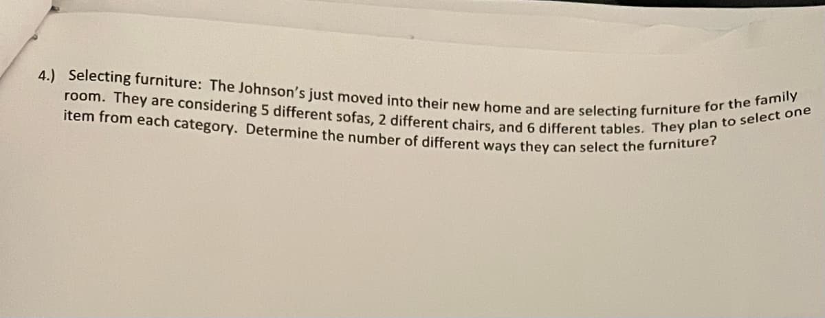 room. They are considering 5 different sofas, 2 different chairs, and 6 different tables. They plan to select one
4.) Selecting furniture: The Johnson's just moved into their new home and are selecting furniture for the family
item from each category. Determine the number of different ways they can select the furniture?
