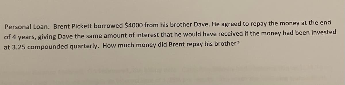 Personal Loan: Brent Pickett borrowed $4000 from his brother Dave. He agreed to repay the money at the end
of 4 years, giving Dave the same amount of interest that he would have received if the money had been invested
at 3.25 compounded quarterly. How much money did Brent repay his brother?
