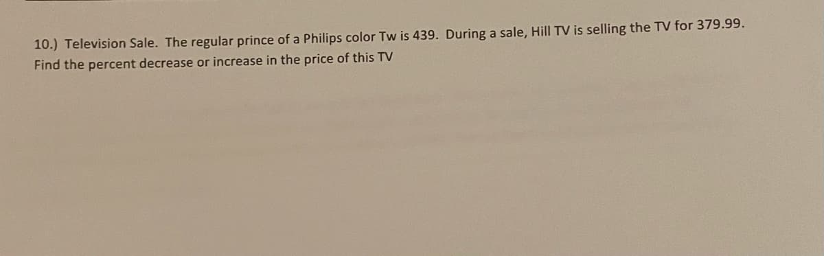 10.) Television Sale. The regular prince of a Philips color Tw is 439. During a sale, Hill TV is selling the TV for 379.99.
Find the percent decrease or increase in the price of this TV
