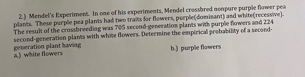 2.) Mendel's Experiment. In one of his experiments, Mendel crossbred nonpure purple flower pea
plants. These purple pea plants had two traits for flowers, purple(dominant) and white(recessive).
The result of the crossbreeding was 705 second-generation plants with purple flowers and 224
second-generation plants with white flowers. Determine the empirical probability of a second-
generation plant having
a,) white flowers
b.) purple flowers
