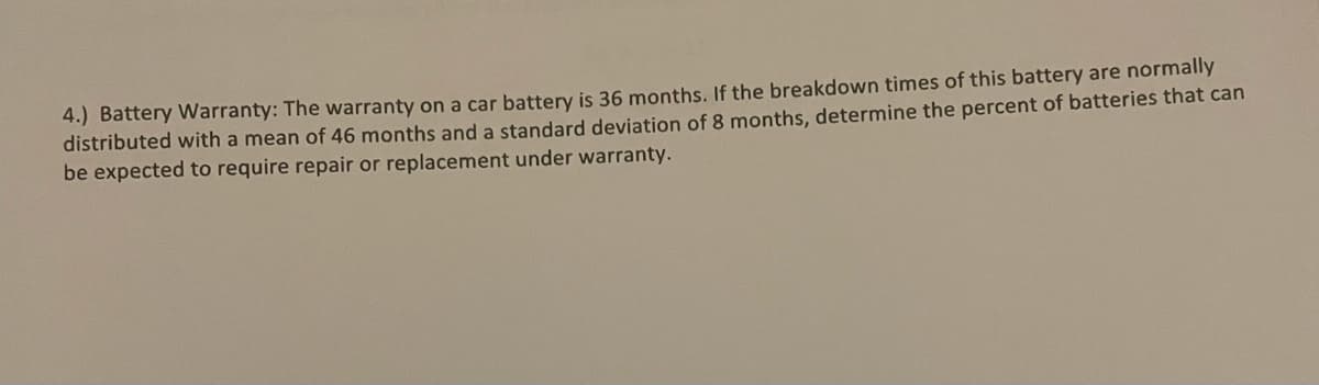 4.) Battery Warranty: The warranty on a car battery is 36 months. If the breakdown times of this battery are normally
distributed with a mean of 46 months and a standard deviation of 8 months, determine the percent of batteries that can
be expected to require repair or replacement under warranty.
