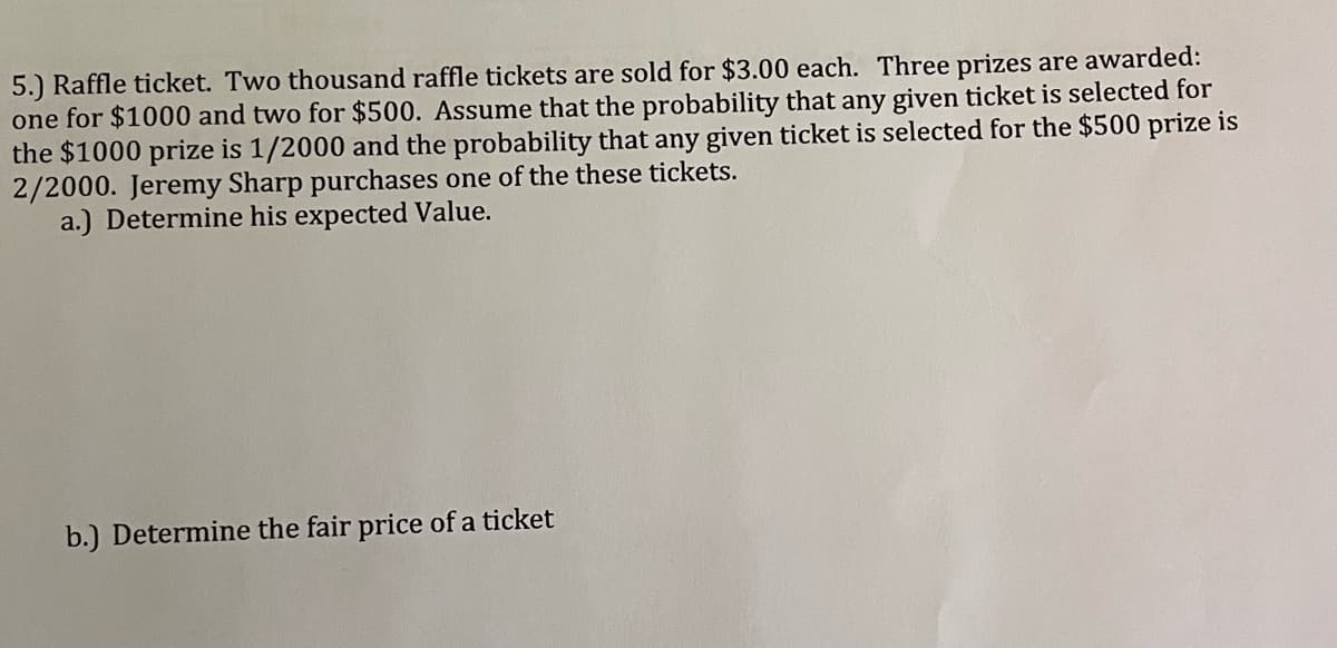 5.) Raffle ticket. Two thousand raffle tickets are sold for $3.00 each. Three prizes are awarded:
one for $1000 and two for $500. Assume that the probability that any given ticket is selected for
the $1000 prize is 1/2000 and the probability that any given ticket is selected for the $500 prize is
2/2000. Jeremy Sharp purchases one of the these tickets.
a.) Determine his expected Value.
b.) Determine the fair price of a ticket
