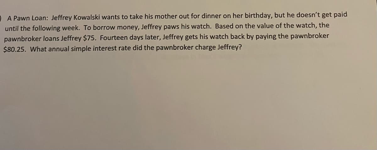 D A Pawn Loan: Jeffrey Kowalski wants to take his mother out for dinner on her birthday, but he doesn't get paid
until the following week. To borrow money, Jeffrey paws his watch. Based on the value of the watch, the
pawnbroker loans Jeffrey $75. Fourteen days later, Jeffrey gets his watch back by paying the pawnbroker
$80.25. What annual simple interest rate did the pawnbroker charge Jeffrey?
