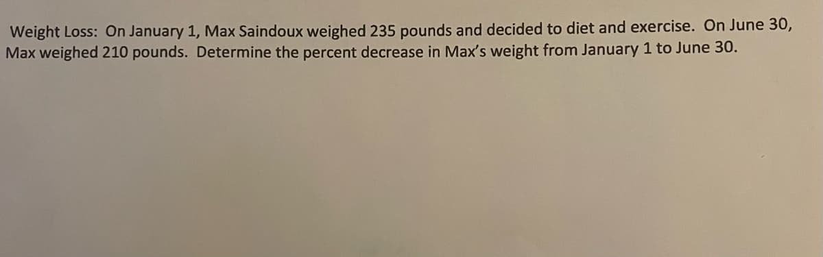 Weight Loss: On January 1, Max Saindoux weighed 235 pounds and decided to diet and exercise. On June 30,
Max weighed 210 pounds. Determine the percent decrease in Max's weight from January 1 to June 30.
