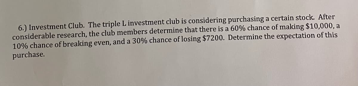 6.) Investment Club. The triple L investment club is considering purchasing a certain stock. After
considerable research, the club members determine that there is a 60% chance of making $10,000, a
10% chance of breaking even, and a 30% chance of losing $7200. Determine the expectation of this
purchase.
