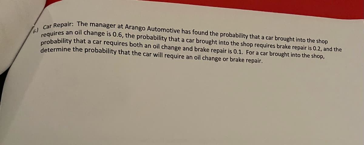 Repair: The manager at Arango Automotive has found the probability that a car brought into the shop
requires an oil change is 0.6, the probability that a car brought into the shop requires brake repair is 0.2, and the
orobability that a car requires both an oil change and brake repair is 0.1. For a car brought into the shop,
determine the probability that the car will require an oil change or brake repair.
6.)
