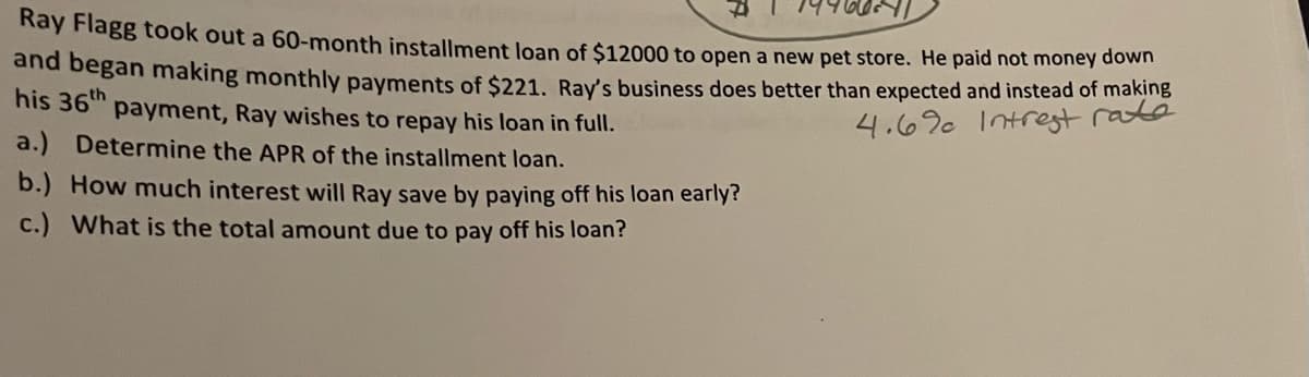 Kay Flagg took out a 60-month installment loan of $12000 to open a new pet store. He paid not money đown
and began making monthly payments of $221. Ray's business does better than expected and instead of making
his 36" payment, Ray wishes to repay his loan in full.
4.69 Intrest raté
a.) Determine the APR of the installment loan.
b.) How much interest will Ray save by paying off his loan early?
c.) What is the total amount due to pay off his loan?
