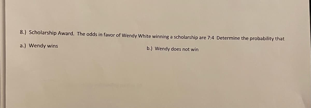 8.) Scholarship Award. The odds in favor of Wendy White winning a scholarship are 7:4 Determine the probability that
a.) Wendy wins
b.) Wendy does not win
