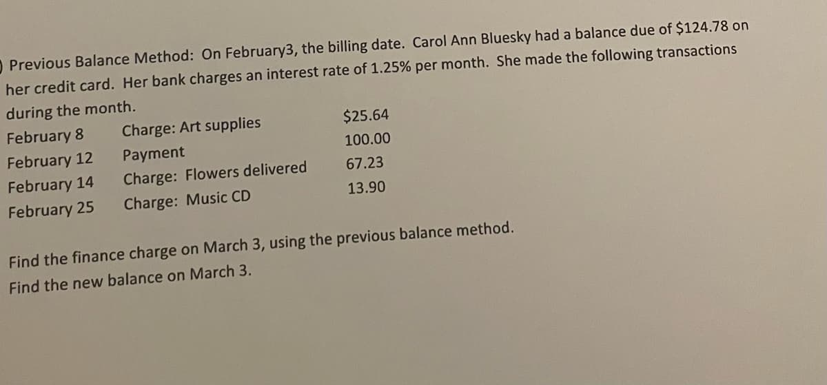 O Previous Balance Method: On February3, the billing date. Carol Ann Bluesky had a balance due of $124.78 on
her credit card. Her bank charges an interest rate of 1.25% per month. She made the following transactions
during the month.
February 8
Charge: Art supplies
$25.64
February 12
Payment
100.00
February 14
Charge: Flowers delivered
67.23
February 25
Charge: Music CD
13.90
Find the finance charge on March 3, using the previous balance method.
Find the new balance on March 3.
