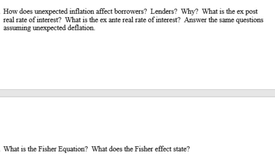 How does unexpected inflation affect borrowers? Lenders? Why? What is the ex post
real rate of interest? What is the ex ante real rate of interest? Answer the same questions
assuming unexpected deflation.
What is the Fisher Equation? What does the Fisher effect state?