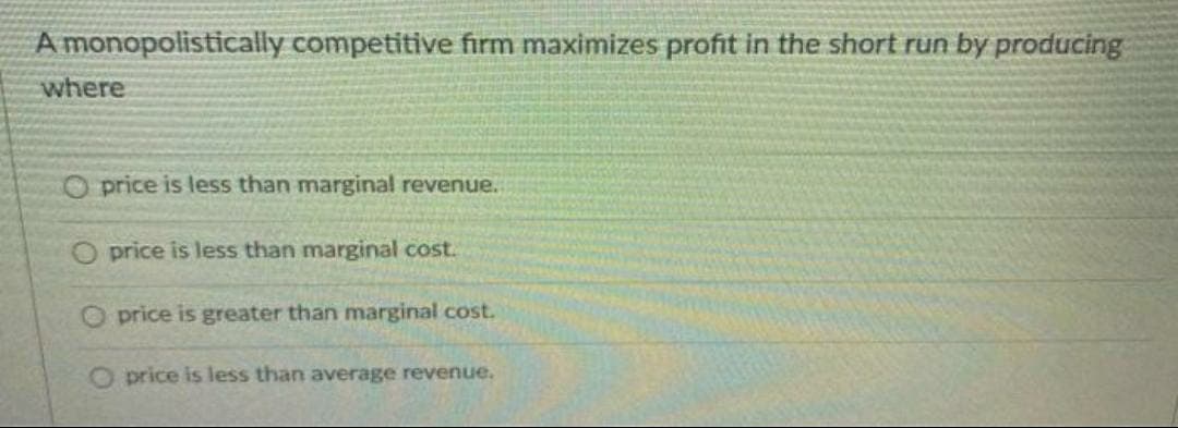 A monopolistically competitive firm maximizes profit in the short run by producing
where
Oprice is less than marginal revenue.
O price is less than marginal cost.
O price is greater than marginal cost.
O price is less than average revenue.