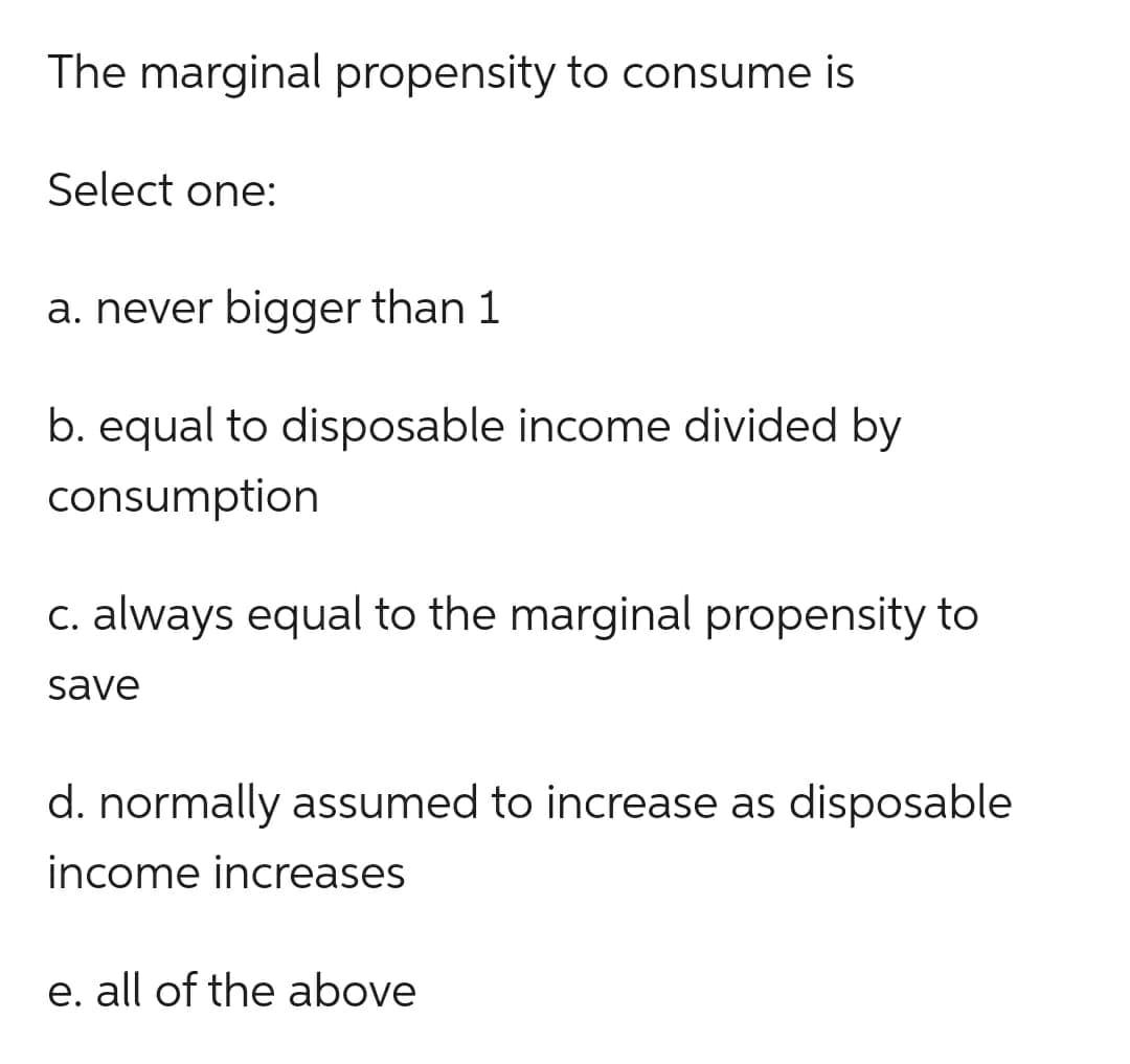 The marginal propensity to consume is
Select one:
a. never bigger than 1
b. equal to disposable income divided by
consumption
c. always equal to the marginal propensity to
save
d. normally assumed to increase as disposable
income increases
e. all of the above