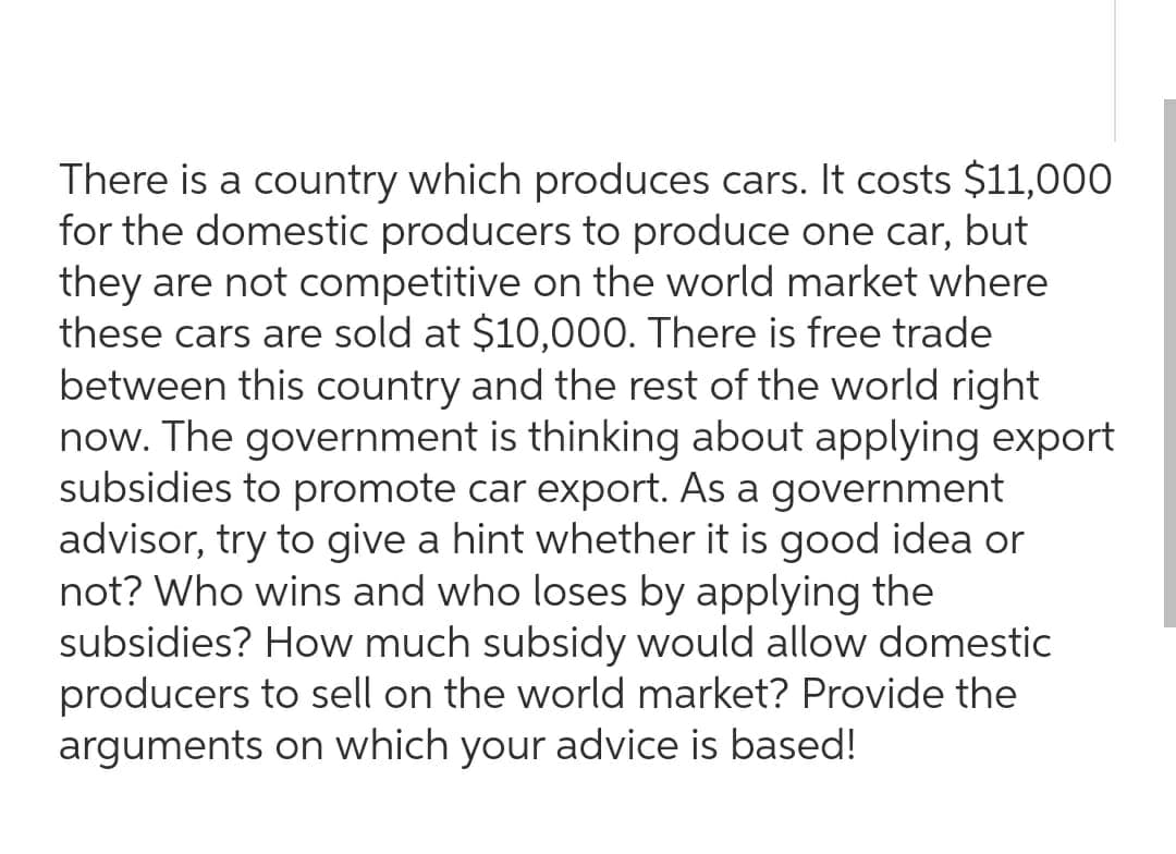 There is a country which produces cars. It costs $11,000
for the domestic producers to produce one car, but
they are not competitive on the world market where
these cars are sold at $10,000. There is free trade
between this country and the rest of the world right
now. The government is thinking about applying export
subsidies to promote car export. As a government
advisor, try to give a hint whether it is good idea or
not? Who wins and who loses by applying the
subsidies? How much subsidy would allow domestic
producers to sell on the world market? Provide the
arguments on which your advice is based!