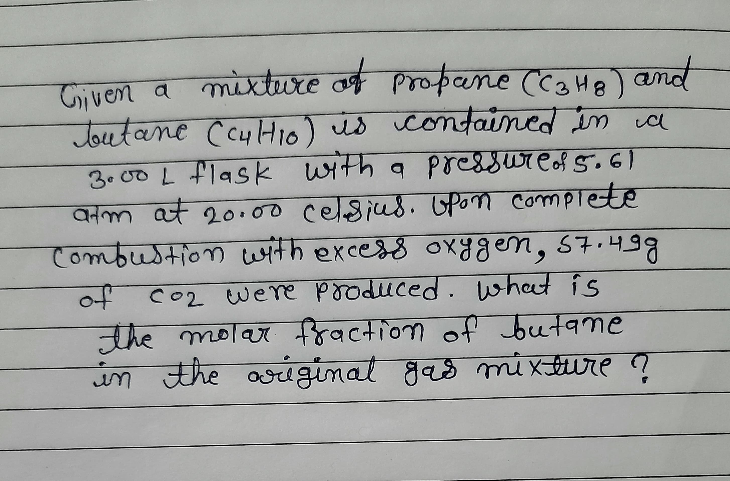 Given a mixture of propane (CaHe) and
Toutane CcyHio) is contained in ia
3.00 L flask with a poressureof 5.61
atm at 20100 celsius. Opon complete
combustion with excess oxygen, 57.4
कला
of co2 were produced. what is
नाह लठाज नहवcना०णा ०
the molar fraction of butane
in the gas mi xture ?
ariginal
