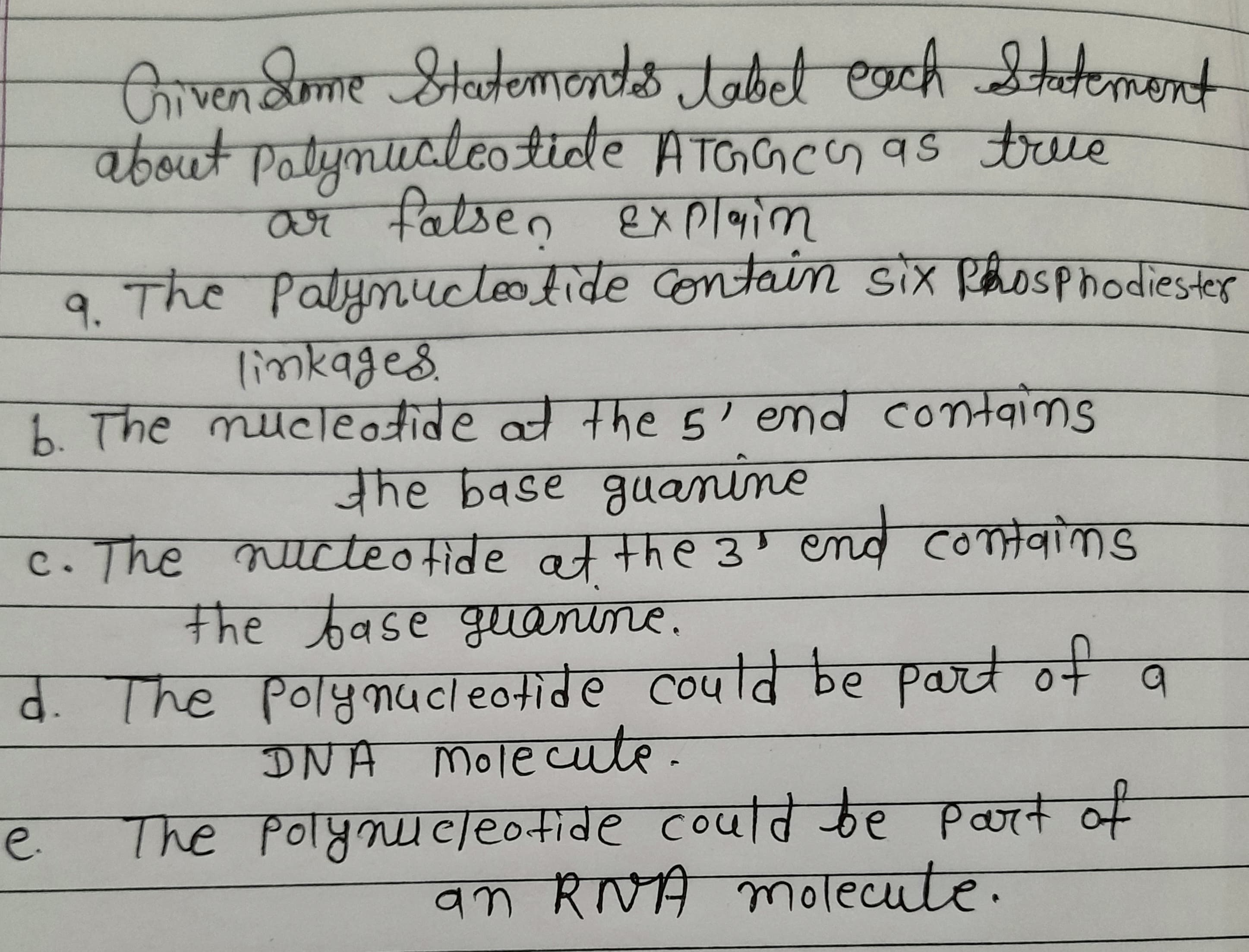 Orvendme Statemonts tabet each eent
about Patymucleotide ATGGCS as true
ar
2 fatsen explaim
The Patymucteotide contain six Rhosphodiester
limkages.
9.
b. The mucleotide at the5' end contgims
the base guanine
c. The nucteofide at the 3"
' end comtaims
कव (oTaवोकड
the base guanine.
d. The Polynucleotide could be part of a
DNA Mole cuute.
The Polyoucleo+ide coufवि कe Paat की
an RVA molecute.
C.
