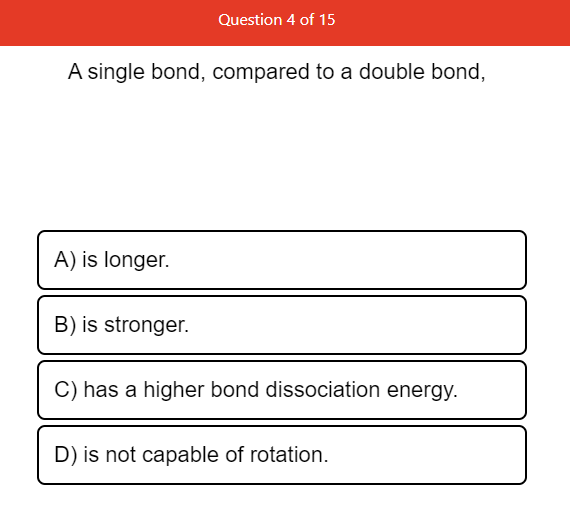 Question 4 of 15
A single bond, compared to a double bond,
A) is longer.
B) is stronger.
C) has a higher bond dissociation energy.
D) is not capable of rotation.
