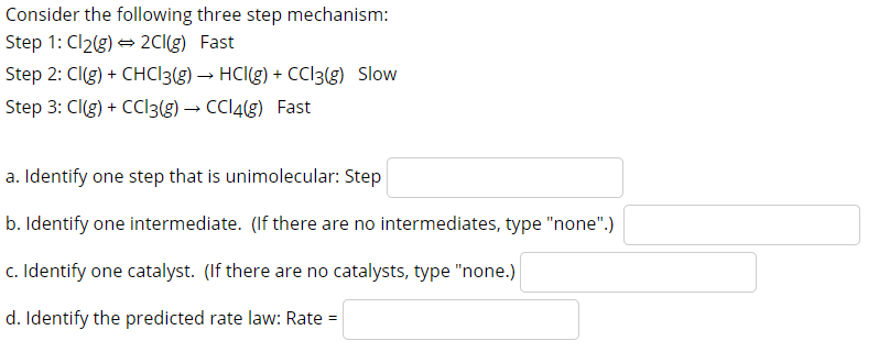 Consider the following three step mechanism:
Step 1: Cl2(g) = 2CI(g) Fast
Step 2: Cl(g) + CHC13(g) → HCl(g) + CCI3(g) Slow
Step 3: CI(g) + CCI3(g) → CCI4(g) Fast
a. Identify one step that is unimolecular: Step
b. Identify one intermediate. (If there are no intermediates, type "none".)
c. Identify one catalyst. (If there are no catalysts, type "none.)
d. Identify the predicted rate law: Rate =
