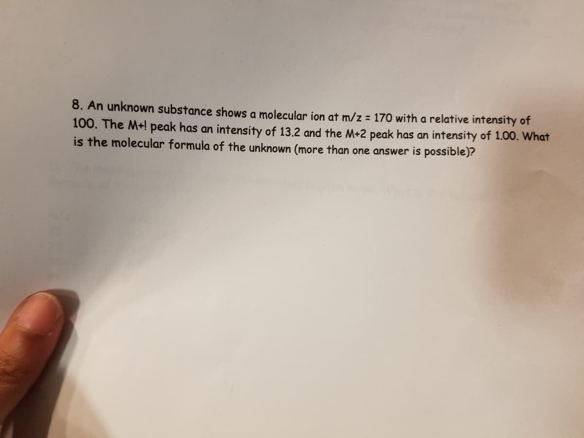 8. An unknown substance shows a molecular ion at m/z = 170 with a relative intensity of
100. The M+! peak has an intensity of 13.2 and the M+2 peak has an intensity of 1.00. What
is the molecular formula of the unknown (more than one answer is possible)?
