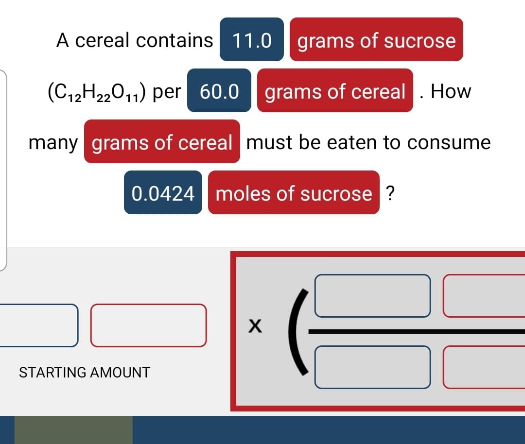 A cereal contains 11.0
grams of sucrose
(C12H2,011) per 60.0
grams of cereal . How
many grams of cereal must be eaten to consume
0.0424| moles of sucrose ?
STARTING AMOUNT
