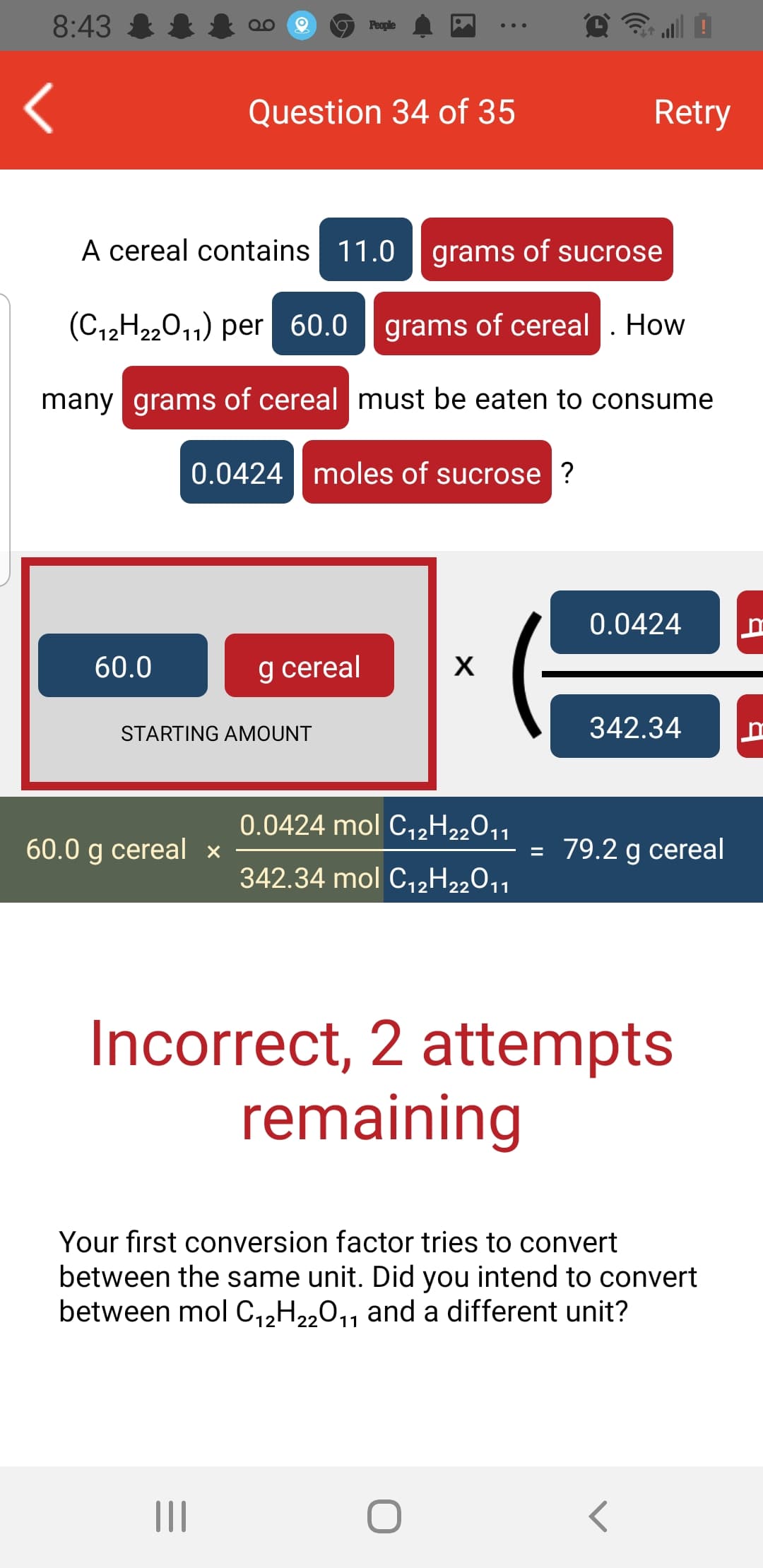 8:43 &
People
Question 34 of 35
Retry
A cereal contains 11.0
grams of sucrose
(C12H22011) per 60.0 |
grams of cereal . How
many grams of cereal must be eaten to consume
0.0424 moles of sucrose ?
0.0424
60.0
g cereal
X
STARTING AMOUNT
342.34
0.0424 mol C,2H22011
60.0 g cereal x
= 79.2 g cereal
342.34 mol C12H22011
Incorrect, 2 attempts
remaining
Your first conversion factor tries to convert
between the same unit. Did you intend to convert
between mol C,,H„0,, and a different unit?
11
