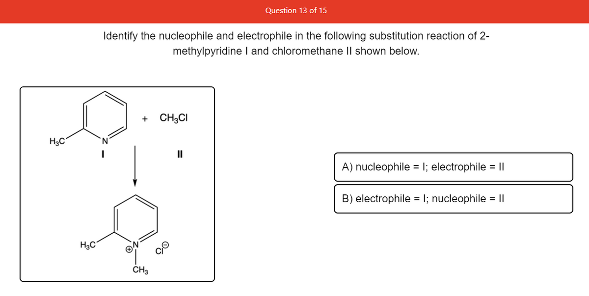 Question 13 of 15
Identify the nucleophile and electrophile in the following substitution reaction of 2-
methylpyridine I and chloromethane II shown below.
+
CH3CI
H3C
II
A) nucleophile = I; electrophile = I|
B) electrophile = I; nucleophile = I|
H3C°
CH3
