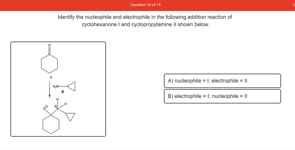 Question 10 of 15
Identify the nucleophile and electrophile in the following addition reaction of
cyclohexanone I and cyclopropylamine Il shown below.
H2N
A) nucleophile =
electrophile = ||
II
B) electrophile = I; nucleophile = ||
00
