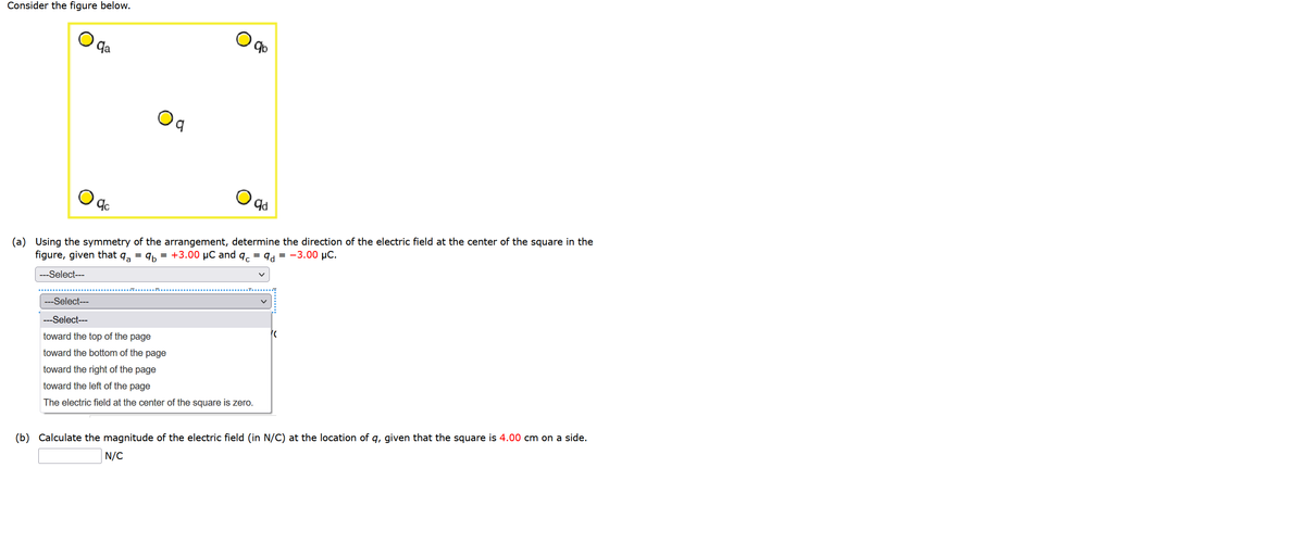 Consider the figure below.
qa
9b
b,
(a)
Using the symmetry of the arrangement, determine the direction of the electric field at the center of the square in the
figure, given that q, = q, = +3.00 µC and q. = 9d = -3.00 µC.
---Select---
---Select---
---Select---
toward the top of the page
toward the bottom of the page
toward the right of the page
toward the left of the page
The electric field at the center of the square is zero.
(b) Calculate the magnitude of the electric field (in N/C) at the location of q, given that the square is 4.00 cm on a side.
N/C
