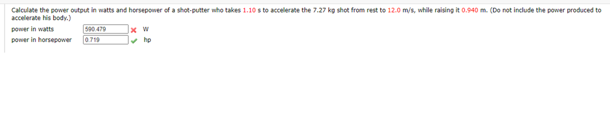 Calculate the power output in watts and horsepower of a shot-putter who takes 1.10 s to accelerate the 7.27 kg shot from rest to 12.0 m/s, while raising it 0.940 m. (Do not include the power produced to
accelerate his body.)
power in watts
590.479
power in horsepower
0.719
hp
