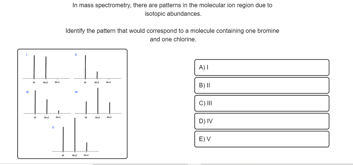 In mass spectrometry, there are patterns in the molecular ion region due to
isotopic abundances.
Identify the pattern that would correspond to a molecule containing one bromine
and one chlorine.
|| |.
A) I
M+2
M+4
M
Me2
B) II
II
IV
C) II
M+2
Me4
M-2
Me4
D) IV
E) V
M+2
Me4
