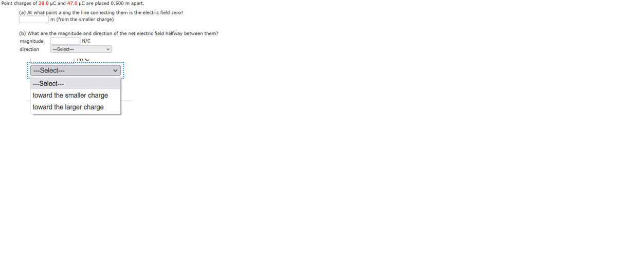 Point charges of 28.0 µC and 47.0 µC are placed 0.500 m apart.
(a) At what point along the line connecting them is the electric field zero?
m (from the smaller charge)
(b) What are the magnitude and direction of the net electric field halfway between them?
magnitude
N/C
direction
---Select---
---Select---
---Select---
toward the smaller charge
toward the larger charge
