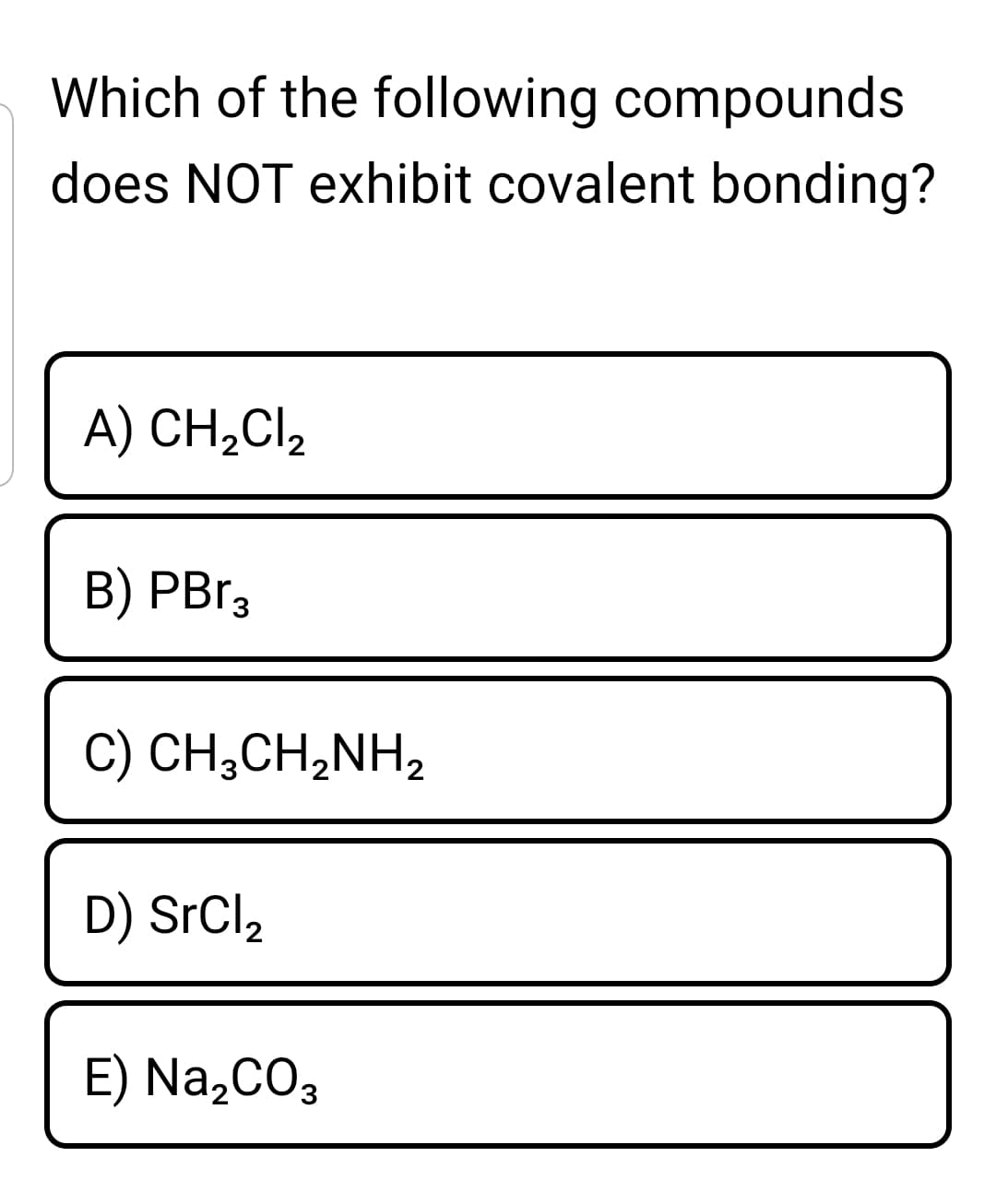 Which of the following compounds
does NOT exhibit covalent bonding?
A) CH,Cl,
B) PB13
C) CH;CH,NH2
D) SrCl2
E) Na,CO3
