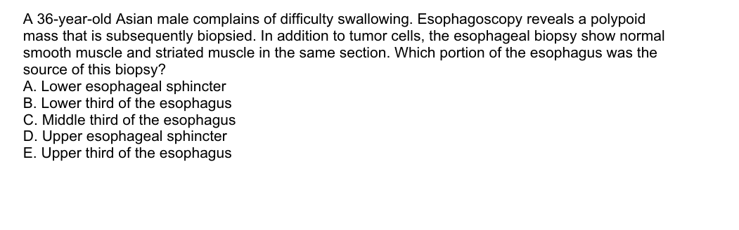 A 36-year-old Asian male complains of difficulty swallowing. Esophagoscopy reveals a polypoid
mass that is subsequently biopsied. In addition to tumor cells, the esophageal biopsy show normal
smooth muscle and striated muscle in the same section. Which portion of the esophagus was the
source of this biopsy?
A. Lower esophageal sphincter
B. Lower third of the esophagus
C. Middle third of the esophagus
D. Upper esophageal sphincter
E. Upper third of the esophagus