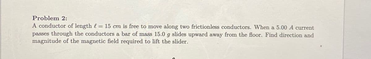 Problem 2:
A conductor of length = 15 cm is free to move along two frictionless conductors. When a 5.00 A current
passes through the conductors a bar of mass 15.0 g slides upward away from the floor. Find direction and
magnitude of the magnetic field required to lift the slider.