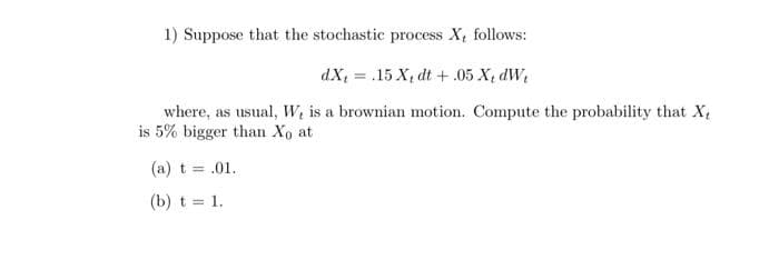 1) Suppose that the stochastic process X, follows:
dX, = .15 X, dt +.05 X, dW
where, as usual, W, is a brownian motion. Compute the probability that X,
is 5% bigger than Xo at
(a) t = .01.
(b) t = 1.
