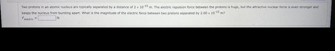 Two protons in an atomic nucleus are typically separated by a distance of 2 x 10-15 m. The electric repulsion force between the protons is huge, but the attractive nuclear force is even stronger and
keeps the nucleus from bursting apart. What is the magnitude of the electric force between two protons separated by 2.00 x 10 15 m?
Felectric =
