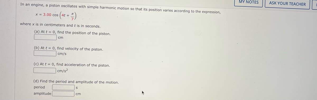 MY NOTES
ASK YOUR TEACHER
In an engine, a piston oscillates with simple harmonic motion so that its position varies according to the expression,
x = 3.00 cos
where x is in centimeters and t is in seconds.
(a) At t = 0, find the position of the piston.
cm
(b) At t = 0, find velocity of the piston.
cm/s
(c) At t = 0, find acceleration of the piston.
cm/s²
(d) Find the period and amplitude of the motion.
period
amplitude
cm
