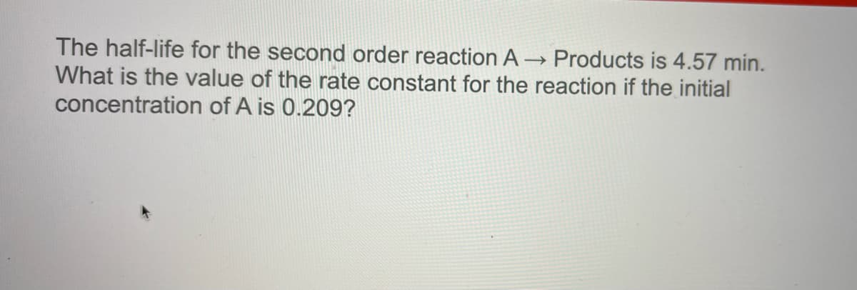The half-life for the second order reaction A
What is the value of the rate constant for the reaction if the initial
Products is 4.57 min.
concentration of A is 0.209?
